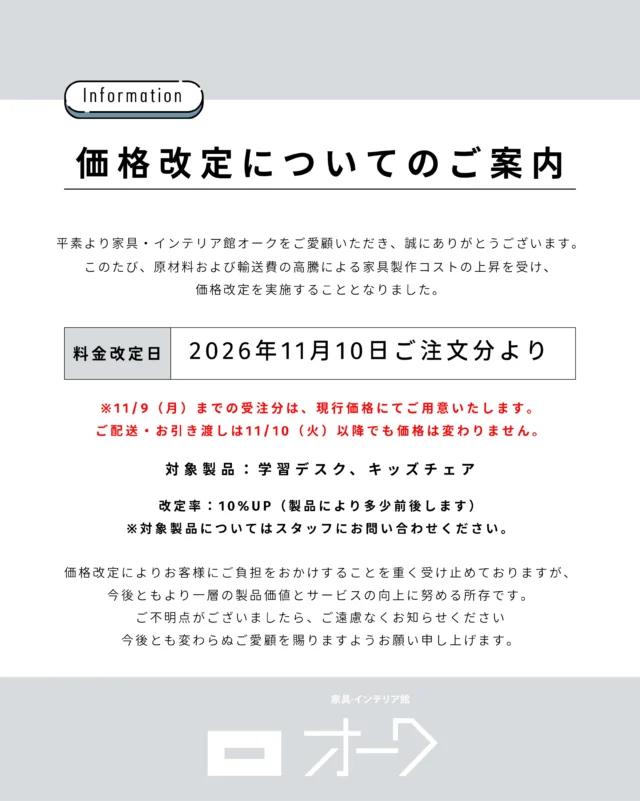 📢 【価格改定のお知らせ】

いつも家具・インテリア館 オークをご愛顧いただき、ありがとうございます。

このたび、原材料費や輸送費の高騰に伴い、一部製品の価格を改定させていただくこととなりました。

■ 価格改定日
2026年11月10日（火）ご注文分より

■ 対象製品
・学習デスク
・キッズチェア

■ 改定率
約10％の値上げ　※製品により改定率が異なります。

なお、11月9日（月）までにご注文いただいた製品につきましては、現行価格にて承ります。

お届けが11月10日（火）以降となる場合でも、価格は変わりません。

学習デスクやキッズチェアのご購入を検討されている方は、ぜひ価格改定前のこの機会にご検討ください。

対象製品の詳細や価格については、お気軽にお問い合わせください。

🪑- - - - - - - - - - - - - - - - - - - - - - - - - -

🚩 詳細はプロフィールのリンクから⇨ @oak_kagu 

✦ 下見やご相談だけも大歓迎！気軽にお越しください💁‍♀️
✦ お子様向けにアニメや絵本などをご用意しています！
✦ ご予算やご要望に応じて柔軟にご提案いたします。

【家具・インテリア館 オーク】
住所 : 山梨県南アルプス市小笠原380-1
営業時間 : 10:00〜19:00(水曜定休)
TEL : 055-282-5251

🪑- - - - - - - - - - - - - - - - - - - - - - - - - -

#インテリア #インテリアショップ⠀
#無垢材家具 #木工家具 #天然木家具